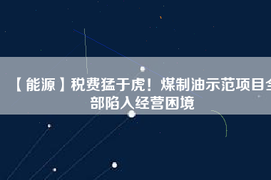 【能源】稅費猛于虎！煤制油示范項目全部陷入經(jīng)營困境