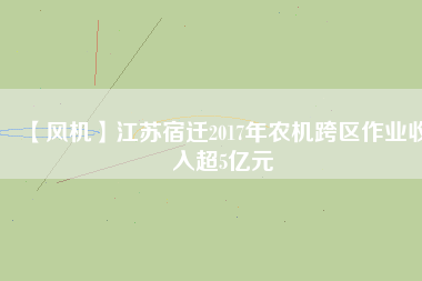 【風機】江蘇宿遷2017年農(nóng)機跨區(qū)作業(yè)收入超5億元