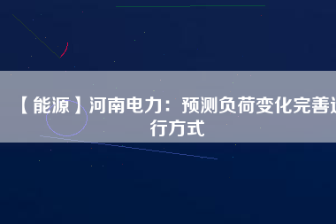 【能源】河南電力：預(yù)測負荷變化完善運行方式