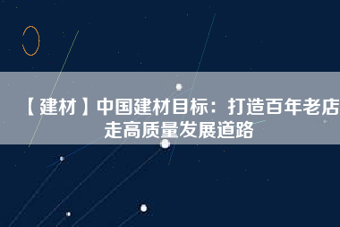 【建材】中國建材目標：打造百年老店 走高質量發(fā)展道路