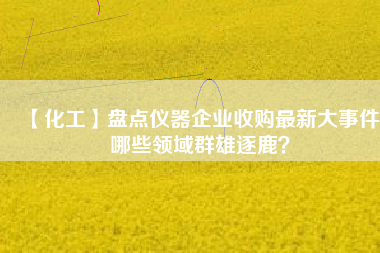 【化工】盤點儀器企業(yè)收購最新大事件 哪些領域群雄逐鹿？