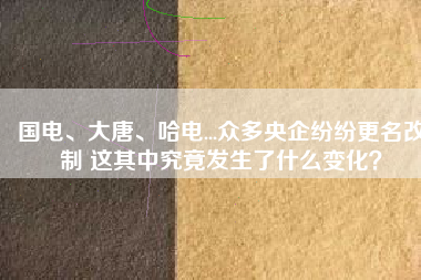 國電、大唐、哈電...眾多央企紛紛更名改制 這其中究竟發(fā)生了什么變化？