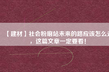 【建材】社會粉磨站未來的路應(yīng)該怎么走，這篇文章一定要看！