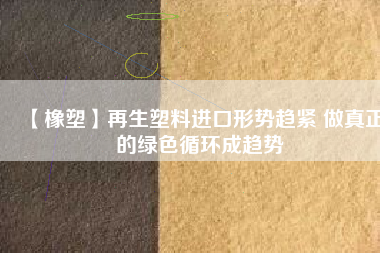 【橡塑】再生塑料進口形勢趨緊 做真正的綠色循環(huán)成趨勢 