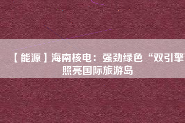 【能源】海南核電:強(qiáng)勁綠色“雙引擎”照亮國(guó)際旅游島