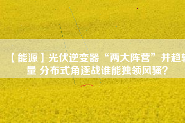 【能源】光伏逆變器“兩大陣營(yíng)”并趨較量 分布式角逐戰(zhàn)誰(shuí)能獨(dú)領(lǐng)風(fēng)騷？