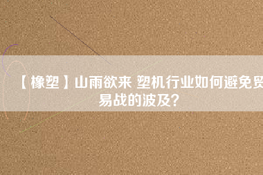 【橡塑】山雨欲來 塑機行業(yè)如何避免貿(mào)易戰(zhàn)的波及？