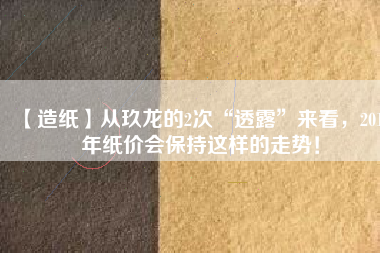 【造紙】從玖龍的2次“透露”來看，2018年紙價(jià)會保持這樣的走勢！