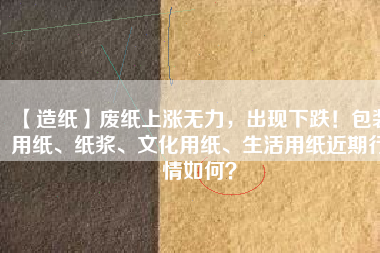 【造紙】廢紙上漲無力，出現(xiàn)下跌！包裝用紙、紙漿、文化用紙、生活用紙近期行情如何？