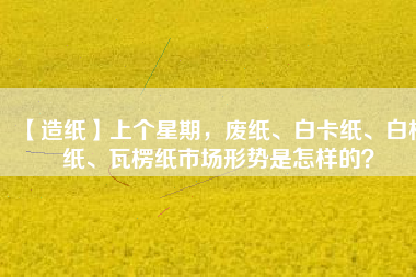 【造紙】上個星期，廢紙、白卡紙、白板紙、瓦楞紙市場形勢是怎樣的？