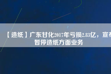 【造紙】廣東甘化2017年虧損2.83億，宣布暫停造紙方面業(yè)務(wù)