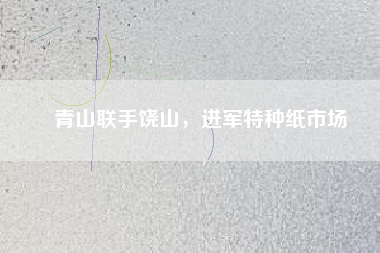 青山聯(lián)手饒山，進(jìn)軍特種紙市場(chǎng)