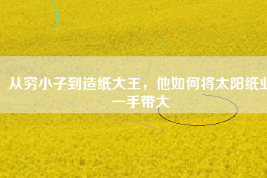 從窮小子到造紙大王，他如何將太陽紙業(yè)一手帶大