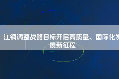 江銅調(diào)整戰(zhàn)略目標(biāo)開(kāi)啟高質(zhì)量、國(guó)際化發(fā)展新征程