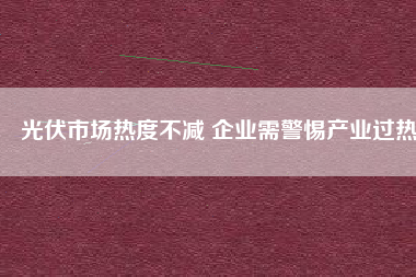 光伏市場(chǎng)熱度不減 企業(yè)需警惕產(chǎn)業(yè)過熱