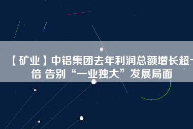 【礦業(yè)】中鋁集團(tuán)去年利潤總額增長超十倍 告別“一業(yè)獨大”發(fā)展局面
