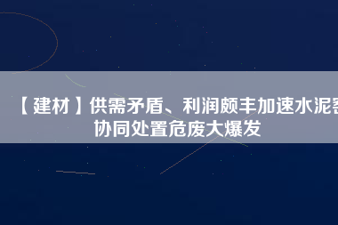 【建材】供需矛盾、利潤頗豐加速水泥窯協(xié)同處置危廢大爆發(fā)