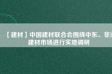 【建材】中國建材聯(lián)合會圍繞中東、非洲建材市場進(jìn)行實地調(diào)研