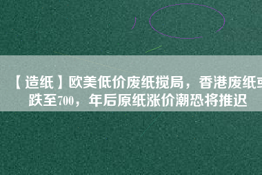 【造紙】歐美低價廢紙攪局，香港廢紙或跌至700，年后原紙漲價潮恐將推遲