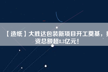 【造紙】大勝達包裝新項目開工奠基，投資總額超8.3億元！