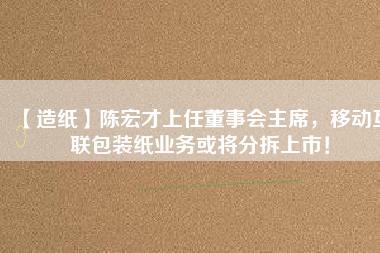 【造紙】陳宏才上任董事會主席，移動互聯(lián)包裝紙業(yè)務或?qū)⒎植鹕鲜校?/></a>
			</figure>
			<div   id=