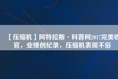 【壓縮機】阿特拉斯·科普柯2017完美收官，業(yè)績創(chuàng)紀錄，壓縮機表現(xiàn)不俗