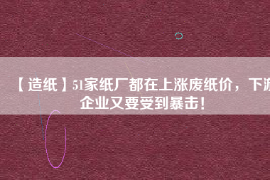 【造紙】51家紙廠都在上漲廢紙價(jià)，下游企業(yè)又要受到暴擊！
