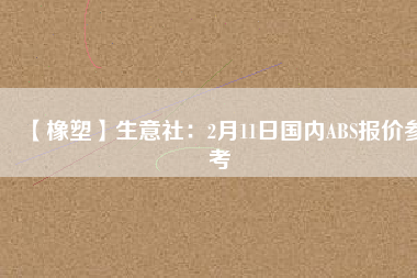 【橡塑】生意社：2月11日國內(nèi)ABS報(bào)價參考