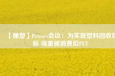 【橡塑】Petcore會議：為實(shí)現(xiàn)塑料回收目標(biāo) 須重視消費(fèi)后PET