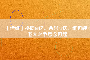 【造紙】裕同69億、合興63億，紙包裝業(yè)老大之爭懸念再起