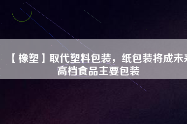 【橡塑】取代塑料包裝，紙包裝將成未來高檔食品主要包裝
