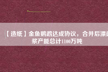【造紙】金魚鸚鵡達(dá)成協(xié)議，合并后漂闊漿產(chǎn)能總計(jì)1100萬噸