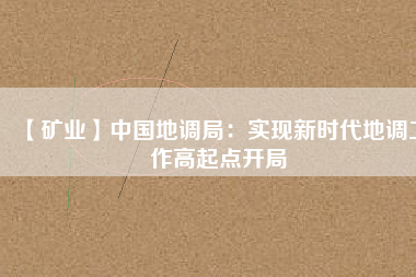 【礦業(yè)】中國地調(diào)局：實(shí)現(xiàn)新時代地調(diào)工作高起點(diǎn)開局