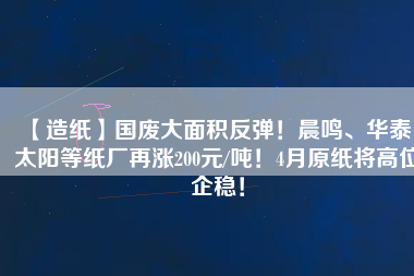 【造紙】國廢大面積反彈！晨鳴、華泰、太陽等紙廠再漲200元/噸！4月原紙將高位企穩(wěn)！