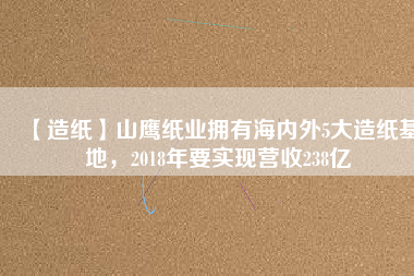 【造紙】山鷹紙業(yè)擁有海內(nèi)外5大造紙基地，2018年要實(shí)現(xiàn)營收238億