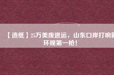【造紙】25萬美廢退運(yùn)，山東口岸打響新環(huán)規(guī)第一槍！