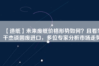【造紙】未來廢紙價格形勢如何？且看李干杰談固廢進(jìn)口，多位專家分析市場走勢