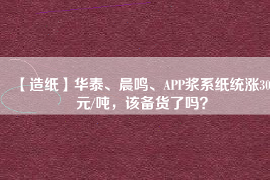 【造紙】華泰、晨鳴、APP漿系紙統(tǒng)漲300元/噸，該備貨了嗎？