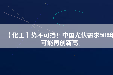 【化工】勢不可擋！中國光伏需求2018年可能再創(chuàng)新高