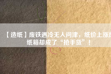 【造紙】廢鐵遇冷無人問津，紙價(jià)上漲廢紙箱卻成了“搶手貨”！