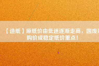 【造紙】原紙價(jià)由低迷逐漸走高，國(guó)廢采購(gòu)價(jià)成穩(wěn)定紙價(jià)重點(diǎn)！