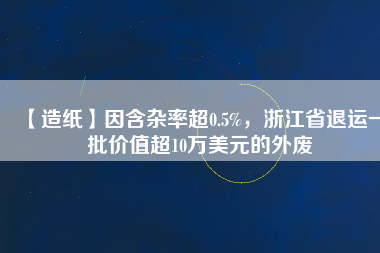 【造紙】因含雜率超0.5%，浙江省退運(yùn)一批價(jià)值超10萬(wàn)美元的外廢