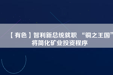 【有色】智利新總統(tǒng)就職 “銅之王國”將簡(jiǎn)化礦業(yè)投資程序