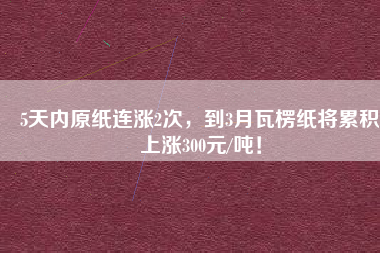 5天內(nèi)原紙連漲2次，到3月瓦楞紙將累積上漲300元/噸！