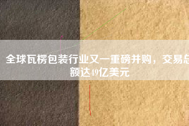 全球瓦楞包裝行業(yè)又一重磅并購，交易總額達49億美元