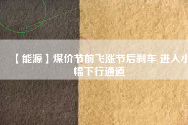 【能源】煤價(jià)節(jié)前飛漲節(jié)后剎車(chē) 進(jìn)入小幅下行通道