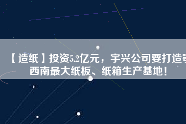 【造紙】投資5.2億元，宇興公司要打造鄂西南最大紙板、紙箱生產(chǎn)基地！