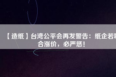 【造紙】臺(tái)灣公平會(huì)再發(fā)警告：紙企若聯(lián)合漲價(jià)，必嚴(yán)懲！