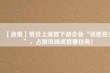 【造紙】紙價上漲致下游企業(yè)“談紙色變”，占據(jù)市場成首要任務！
