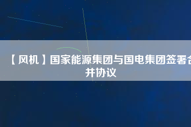【風(fēng)機(jī)】國家能源集團(tuán)與國電集團(tuán)簽署合并協(xié)議
